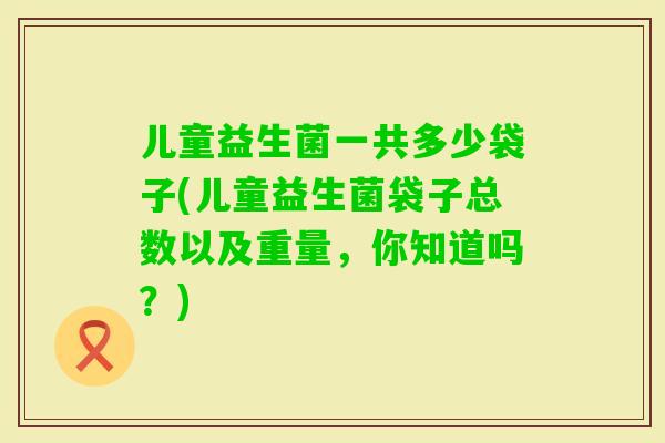 儿童益生菌一共多少袋子(儿童益生菌袋子总数以及重量,你知道吗?) 儿童益生菌一共多少袋子(儿童益生菌袋子总数以及重量,你知道吗?)