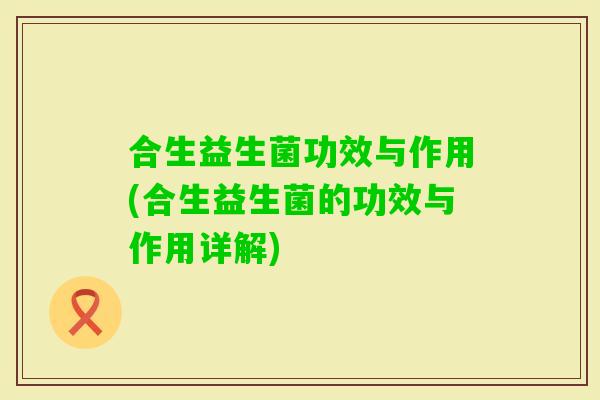 合生益生菌功效与作用(合生益生菌的功效与作用详解) 合生益生菌功效与作用(合生益生菌的功效与作用详解)
