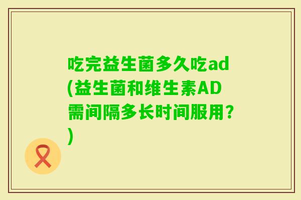 吃完益生菌多久吃ad(益生菌和维生素AD需间隔多长时间服用?) 吃完益生菌多久吃ad(益生菌和维生素AD需间隔多长时间服用?)