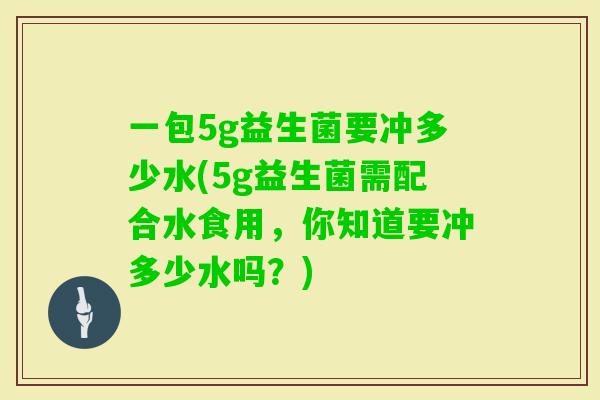 一包5g益生菌要冲多少水(5g益生菌需配合水食用，你知道要冲多少水吗？)