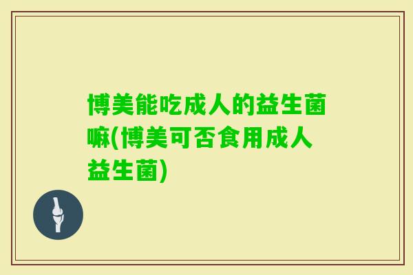 博美能吃成人的益生菌嘛(博美可否食用成人益生菌) 博美能吃成人的益生菌嘛(博美可否食用成人益生菌)