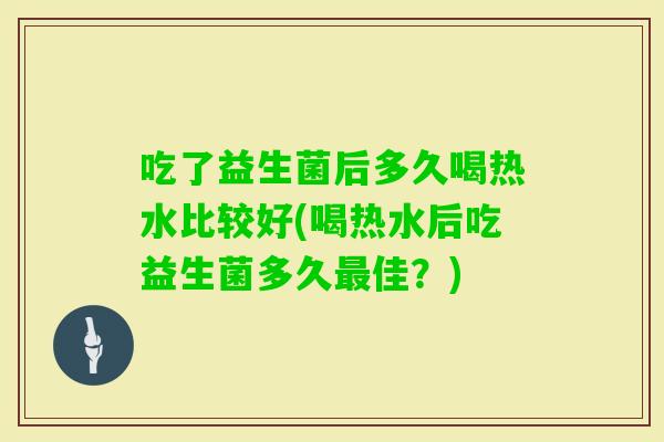 吃了益生菌后多久喝热水比较好(喝热水后吃益生菌多久佳?) 吃了益生菌后多久喝热水比较好(喝热水后吃益生菌多久佳?)