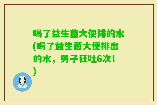 喝了益生菌大便排的水(喝了益生菌大便排出的水，男子狂吐6次！)