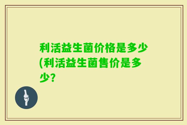 利活益生菌价格是多少(利活益生菌售价是多少？