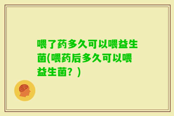 喂了药多久可以喂益生菌(喂药后多久可以喂益生菌？)