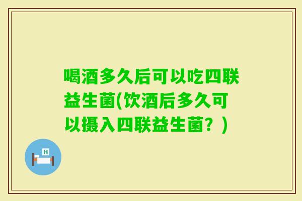 喝酒多久后可以吃四联益生菌(饮酒后多久可以摄入四联益生菌？)