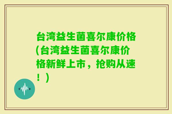 台湾益生菌喜尔康价格(台湾益生菌喜尔康价格新鲜上市，抢购从速！)
