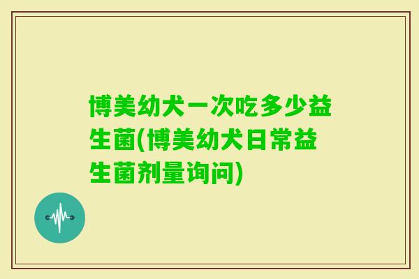 博美幼犬一次吃多少益生菌(博美幼犬日常益生菌剂量询问)