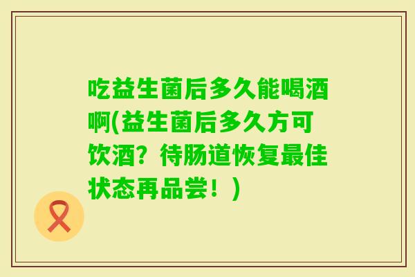 吃益生菌后多久能喝酒啊(益生菌后多久方可饮酒？待肠道恢复佳状态再品尝！)