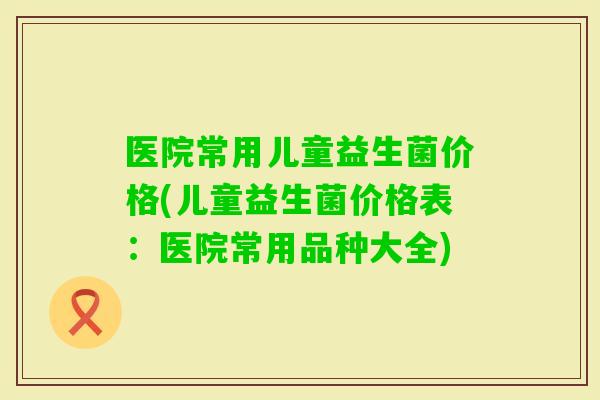 医院常用儿童益生菌价格(儿童益生菌价格表：医院常用品种大全)