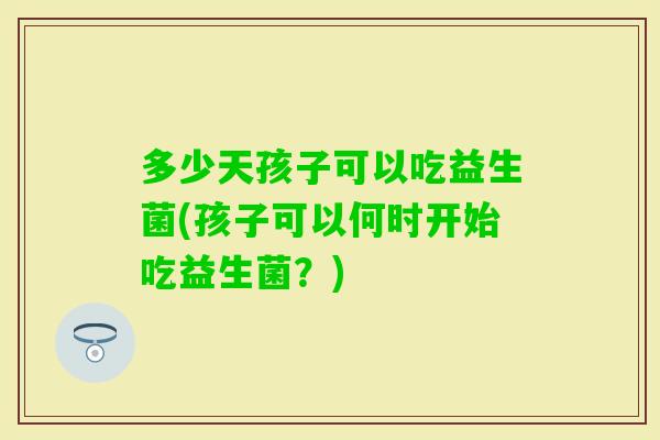 多少天孩子可以吃益生菌(孩子可以何时开始吃益生菌?) 多少天孩子可以吃益生菌(孩子可以何时开始吃益生菌?)
