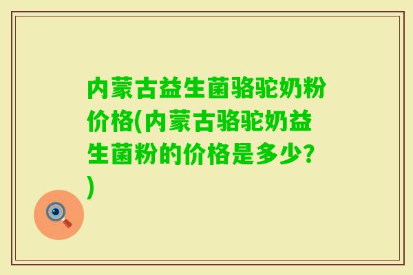 内蒙古益生菌骆驼奶粉价格(内蒙古骆驼奶益生菌粉的价格是多少？)
