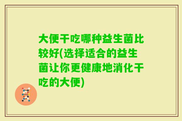 大便干吃哪种益生菌比较好(选择适合的益生菌让你更健康地消化干吃的大便)