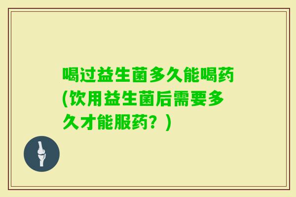 喝过益生菌多久能喝药(饮用益生菌后需要多久才能服药？)