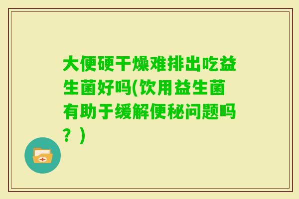 大便硬干燥难排出吃益生菌好吗(饮用益生菌有助于缓解问题吗？)