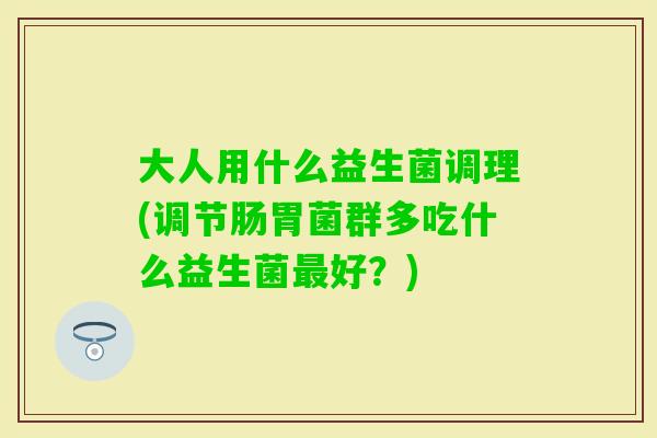 大人用什么益生菌调理(调节肠胃菌群多吃什么益生菌好？)