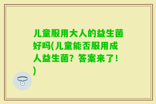儿童服用大人的益生菌好吗(儿童能否服用成人益生菌？答案来了！)