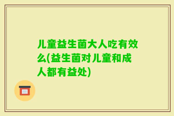 儿童益生菌大人吃有效么(益生菌对儿童和成人都有益处)