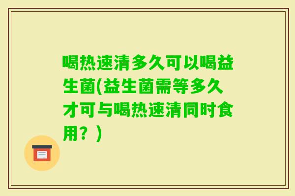 喝热速清多久可以喝益生菌(益生菌需等多久才可与喝热速清同时食用？)