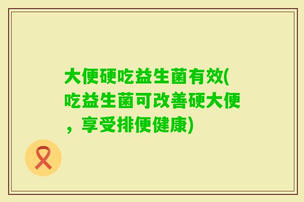 大便硬吃益生菌有效(吃益生菌可改善硬大便，享受排便健康)