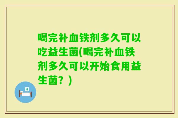 喝完补铁剂多久可以吃益生菌(喝完补铁剂多久可以开始食用益生菌？)