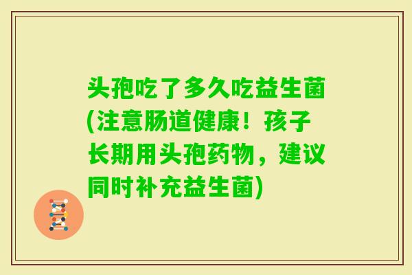 头孢吃了多久吃益生菌(注意肠道健康！孩子长期用头孢，建议同时补充益生菌)