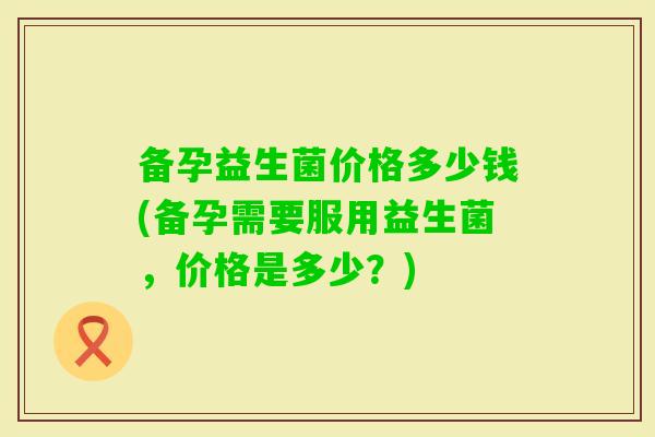 备孕益生菌价格多少钱(备孕需要服用益生菌，价格是多少？)