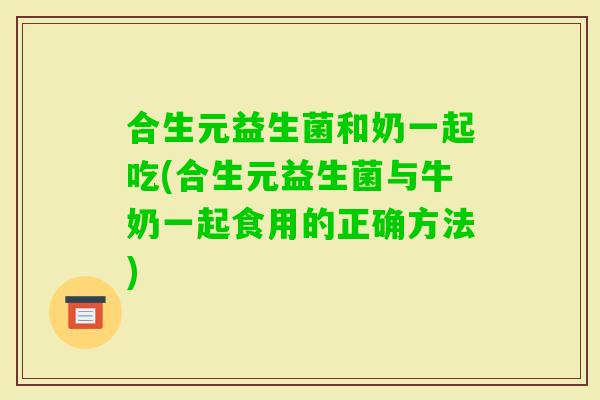 合生元益生菌和奶一起吃(合生元益生菌与牛奶一起食用的正确方法)