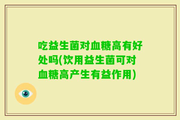 吃益生菌对血糖高有好处吗(饮用益生菌可对血糖高产生有益作用)