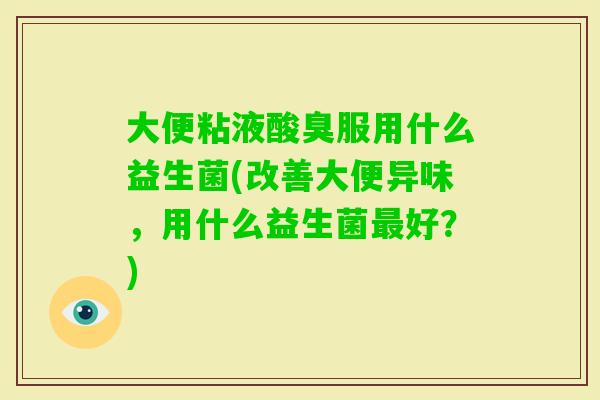 大便粘液酸臭服用什么益生菌(改善大便异味，用什么益生菌好？)