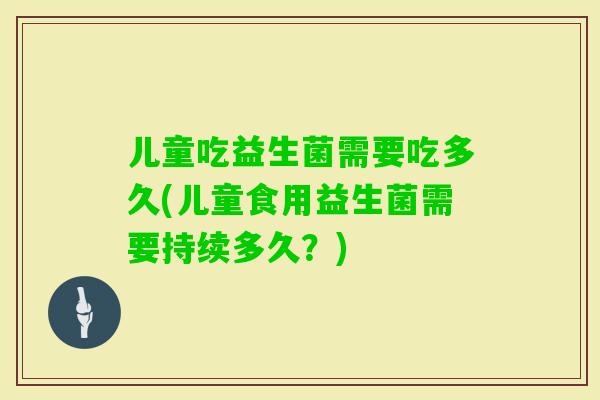 儿童吃益生菌需要吃多久(儿童食用益生菌需要持续多久？)