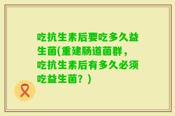 吃抗生素后要吃多久益生菌(重建肠道菌群，吃抗生素后有多久必须吃益生菌？)