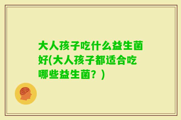 大人孩子吃什么益生菌好(大人孩子都适合吃哪些益生菌?) 大人孩子吃什么益生菌好(大人孩子都适合吃哪些益生菌?)