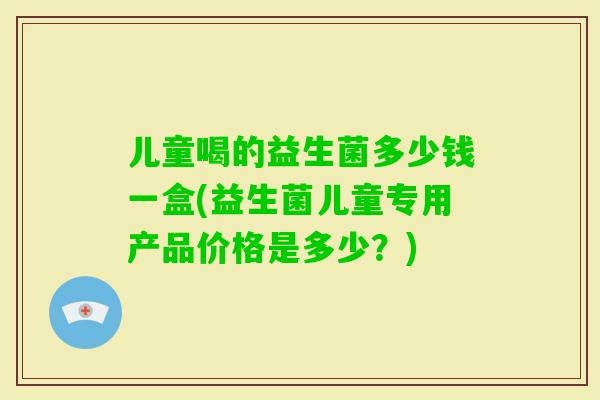 儿童喝的益生菌多少钱一盒(益生菌儿童专用产品价格是多少?) 儿童喝的益生菌多少钱一盒(益生菌儿童专用产品价格是多少?)