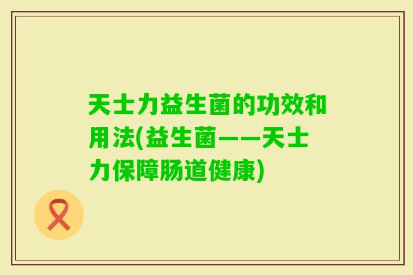 天士力益生菌的功效和用法(益生菌——天士力保障肠道健康)