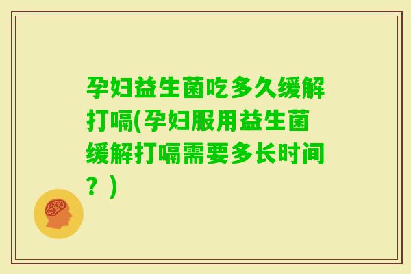 孕妇益生菌吃多久缓解打嗝(孕妇服用益生菌缓解打嗝需要多长时间？)