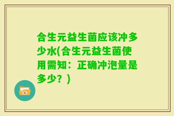 合生元益生菌应该冲多少水(合生元益生菌使用需知：正确冲泡量是多少？)
