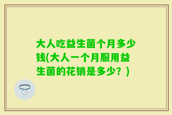 大人吃益生菌个月多少钱(大人一个月服用益生菌的花销是多少?) 大人吃益生菌个月多少钱(大人一个月服用益生菌的花销是多少?)