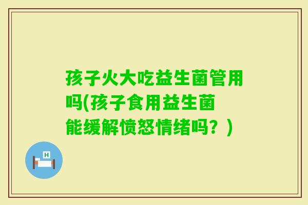 孩子火大吃益生菌管用吗(孩子食用益生菌 能缓解愤怒情绪吗？)