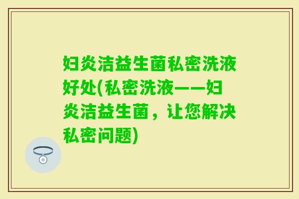 妇炎洁益生菌私密洗液好处(私密洗液——妇炎洁益生菌，让您解决私密问题)