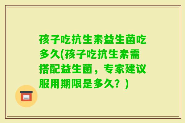 孩子吃抗生素益生菌吃多久(孩子吃抗生素需搭配益生菌，专家建议服用期限是多久？)