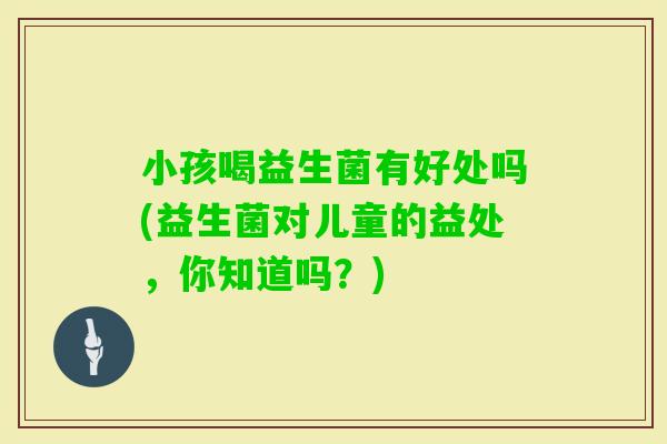 小孩喝益生菌有好处吗(益生菌对儿童的益处，你知道吗？)
