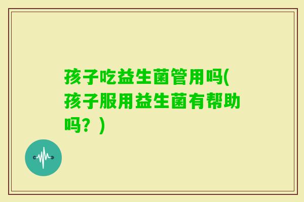 孩子吃益生菌管用吗(孩子服用益生菌有帮助吗？)