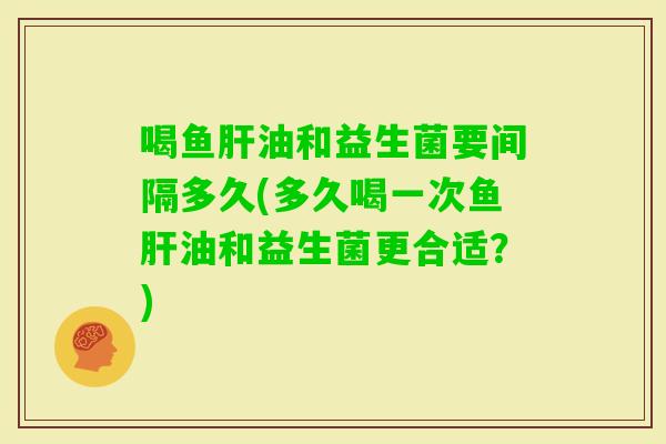 喝鱼油和益生菌要间隔多久(多久喝一次鱼油和益生菌更合适？)