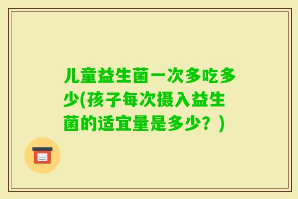 儿童益生菌一次多吃多少(孩子每次摄入益生菌的适宜量是多少？)