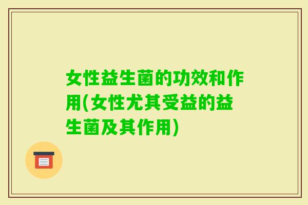 女性益生菌的功效和作用(女性尤其受益的益生菌及其作用)