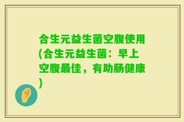 合生元益生菌空腹使用(合生元益生菌：早上空腹最佳，有助肠健康)