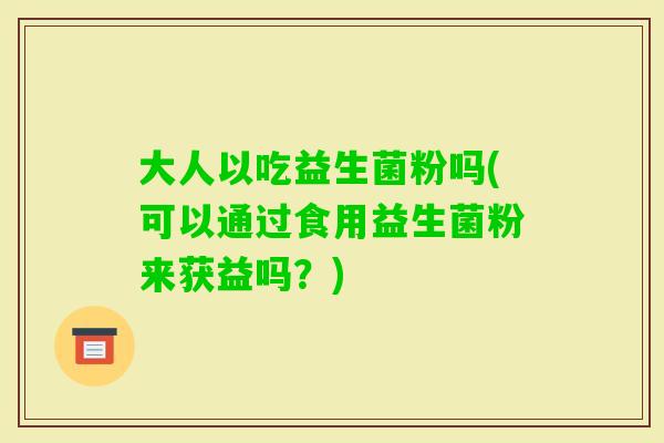 大人以吃益生菌粉吗(可以通过食用益生菌粉来获益吗？)