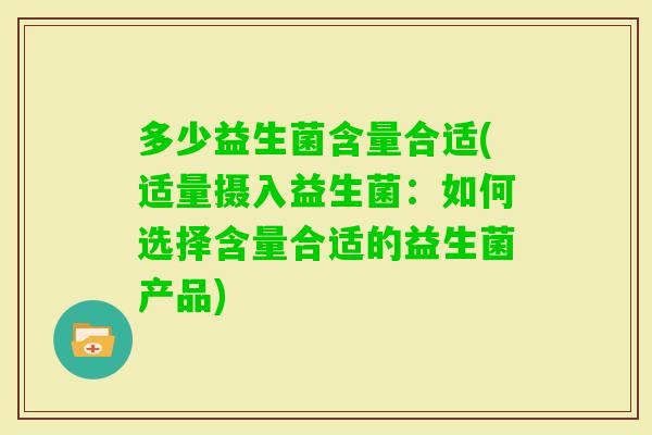 多少益生菌含量合适(适量摄入益生菌:如何选择含量合适的益生菌产品) 多少益生菌含量合适(适量摄入益生菌:如何选择含量合适的益生菌产品)