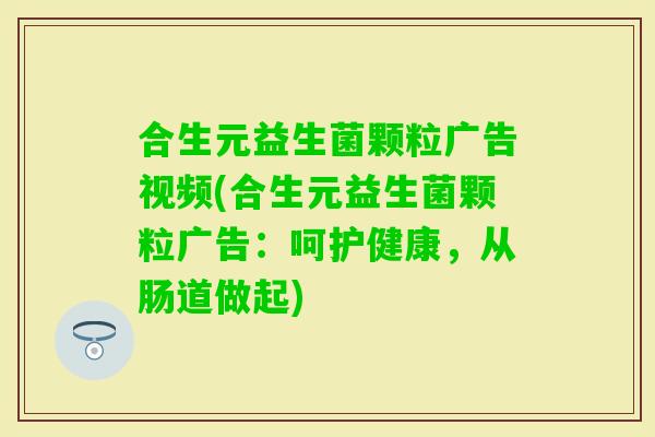 合生元益生菌颗粒广告视频(合生元益生菌颗粒广告：呵护健康，从肠道做起)